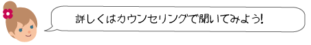 詳しくはカウンセリングで聞いてみよう！