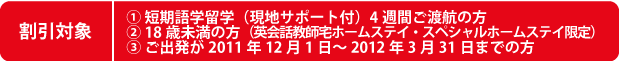 割引対象 1、短期語学留学現地サポート付4週間ご渡航の方 2、18歳未満の方(英会話教師宅ホームステイ・スペシャルホームステイ限定) 3、ご出発が2011年12月1日~2012年3月31日までの方