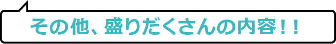 その他、盛りだくさんの内容!