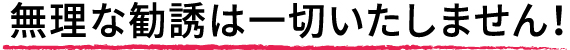 無理な勧誘は一切いたしません！