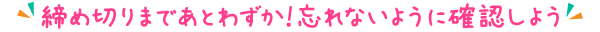 締め切りまであとわずか！忘れないように確認しよう！