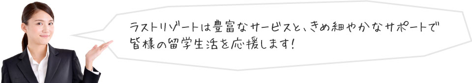 ラストリゾートは豊富なサービスと、きめ細やかなサポートで皆様の留学死活を応援します。